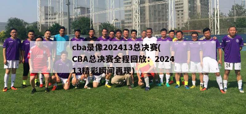 cba录像202413总决赛(CBA总决赛全程回放：202413精彩瞬间再现)