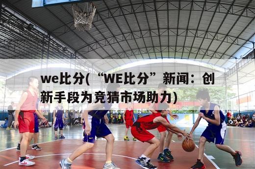 we比分(“WE比分”新闻：创新手段为竞猜市场助力)