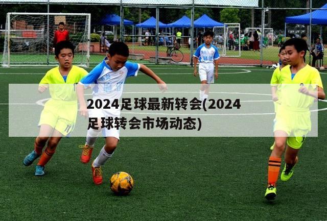 2024足球最新转会(2024足球转会市场动态)