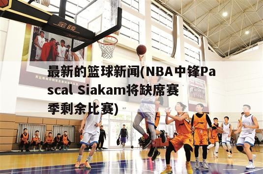 最新的篮球新闻(NBA中锋Pascal Siakam将缺席赛季剩余比赛)