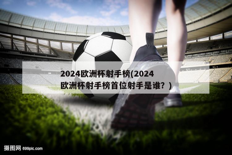 2024欧洲杯射手榜(2024欧洲杯射手榜首位射手是谁？)