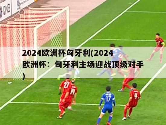 2024欧洲杯匈牙利(2024欧洲杯：匈牙利主场迎战顶级对手)