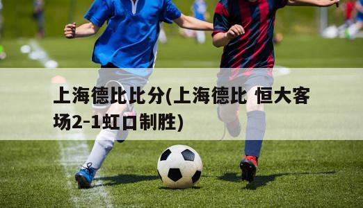 上海德比比分(上海德比 恒大客场2-1虹口制胜)